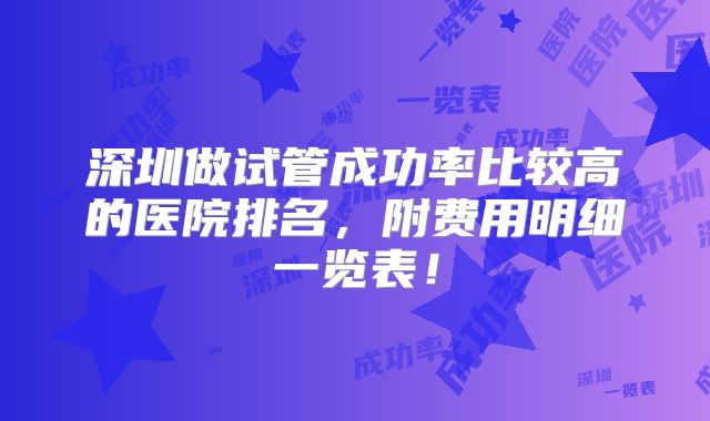 深圳做试管成功率比较高的医院排名，附费用明细一览表！