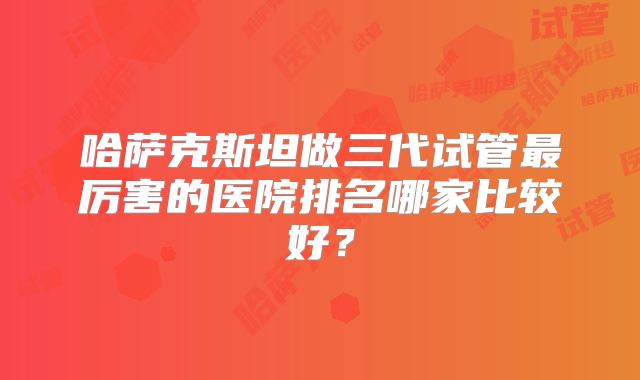 哈萨克斯坦做三代试管最厉害的医院排名哪家比较好？