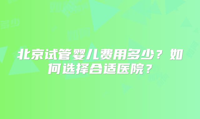北京试管婴儿费用多少？如何选择合适医院？