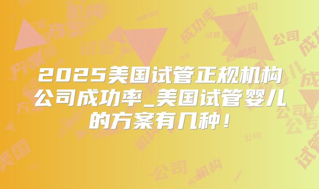 2025美国试管正规机构公司成功率_美国试管婴儿的方案有几种！