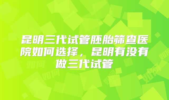 昆明三代试管胚胎筛查医院如何选择,昆明有没有做三代试管
