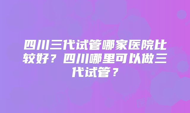 四川三代试管哪家医院比较好？四川哪里可以做三代试管？