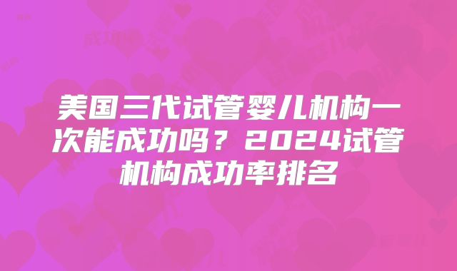 美国三代试管婴儿机构一次能成功吗?2024试管机构成功率排名