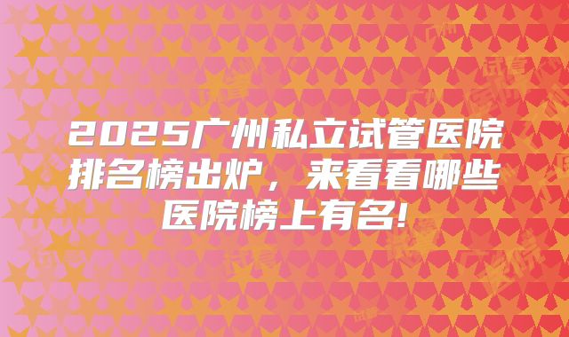 2025广州私立试管医院排名榜出炉,来看看哪些医院榜上有名!