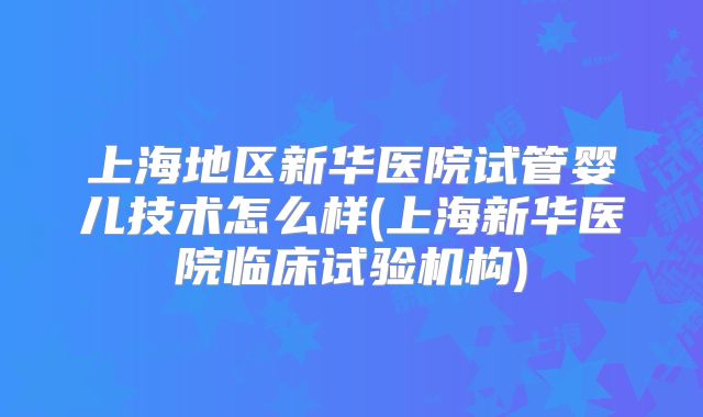 上海地区新华医院试管婴儿技术怎么样(上海新华医院临床试验机构)