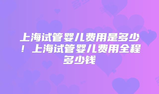 上海试管婴儿费用是多少！上海试管婴儿费用全程多少钱
