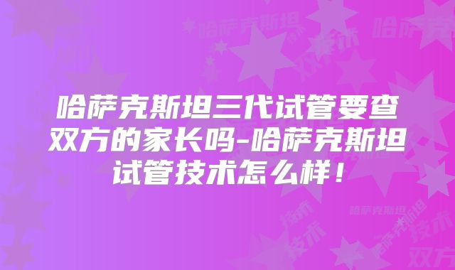 哈萨克斯坦三代试管要查双方的家长吗-哈萨克斯坦试管技术怎么样！