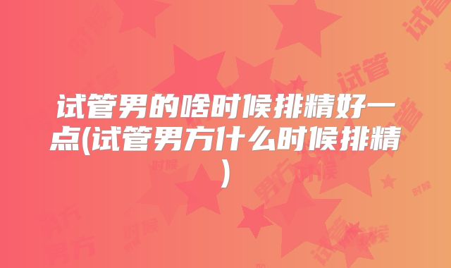 试管男的啥时候排精好一点(试管男方什么时候排精)