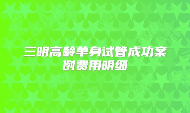 三明高龄单身试管成功案例费用明细
