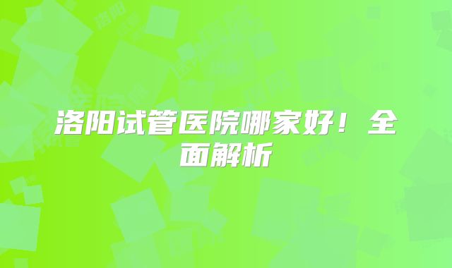 洛阳试管医院哪家好！全面解析