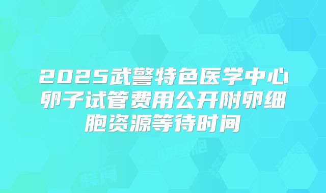 2025武警特色医学中心卵子试管费用公开附卵细胞资源等待时间