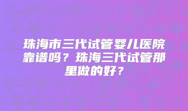 珠海市三代试管婴儿医院靠谱吗?珠海三代试管那里做的好?