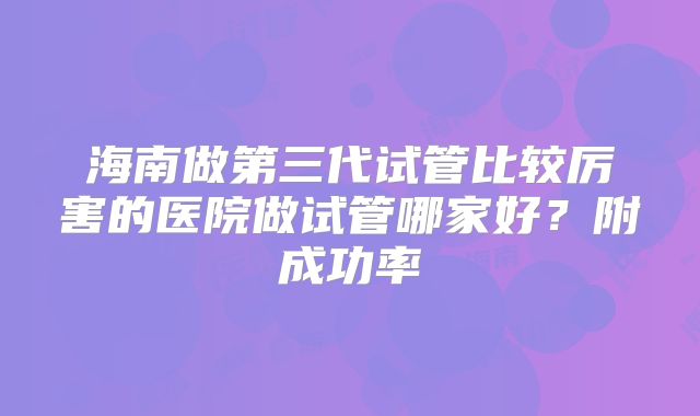 海南做第三代试管比较厉害的医院做试管哪家好？附成功率
