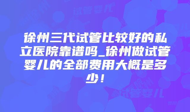 徐州三代试管比较好的私立医院靠谱吗_徐州做试管婴儿的全部费用大概是多少!