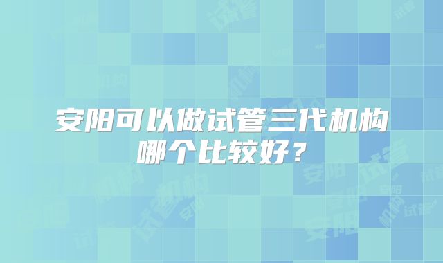 安阳可以做试管三代机构哪个比较好？