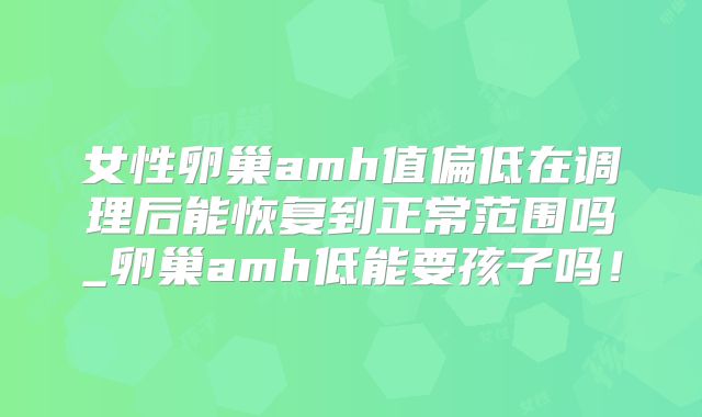女性卵巢amh值偏低在调理后能恢复到正常范围吗_卵巢amh低能要孩子吗！