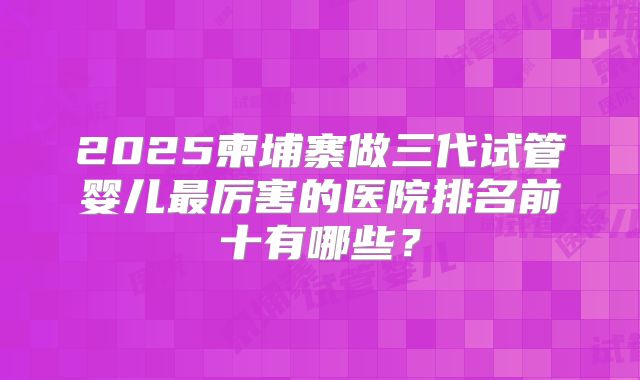 2025柬埔寨做三代试管婴儿最厉害的医院排名前十有哪些？