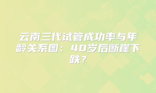 云南三代试管成功率与年龄关系图：40岁后断崖下跌？