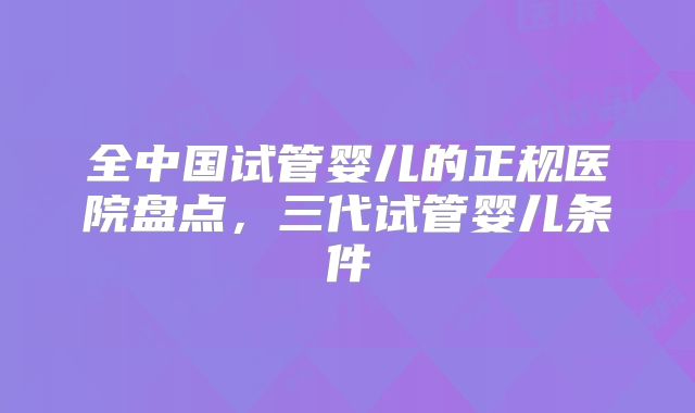 全中国试管婴儿的正规医院盘点,三代试管婴儿条件