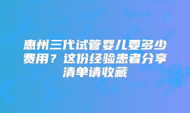 惠州三代试管婴儿要多少费用？这份经验患者分享清单请收藏