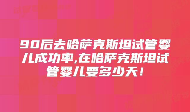 90后去哈萨克斯坦试管婴儿成功率,在哈萨克斯坦试管婴儿要多少天!