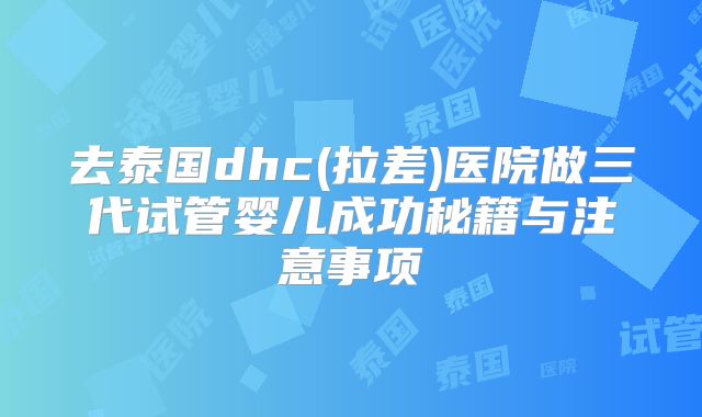 去泰国dhc(拉差)医院做三代试管婴儿成功秘籍与注意事项