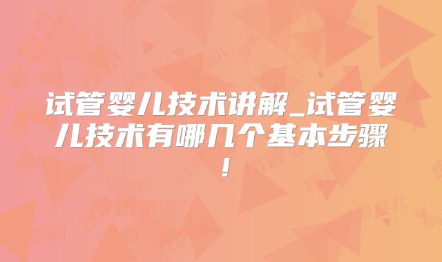 试管婴儿技术讲解_试管婴儿技术有哪几个基本步骤！