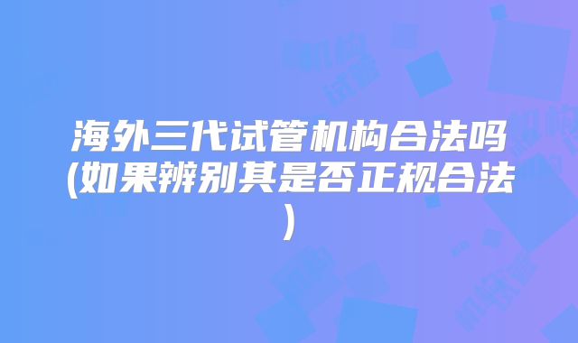 海外三代试管机构合法吗(如果辨别其是否正规合法)