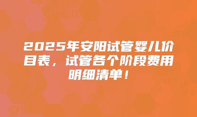 2025年安阳试管婴儿价目表，试管各个阶段费用明细清单！