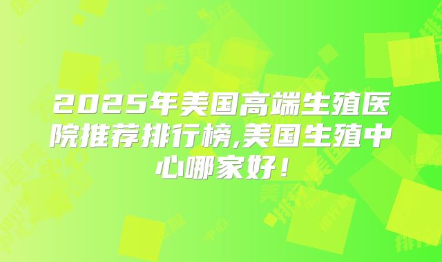 2025年美国高端生殖医院推荐排行榜,美国生殖中心哪家好！