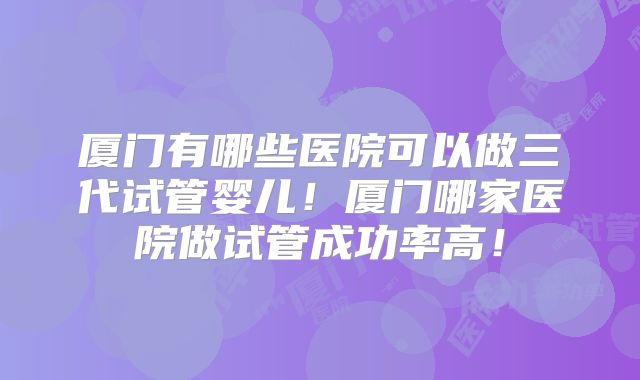 厦门有哪些医院可以做三代试管婴儿！厦门哪家医院做试管成功率高！