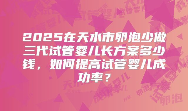 2025在天水市卵泡少做三代试管婴儿长方案多少钱,如何提高试管婴儿成功率?