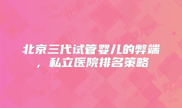 北京三代试管婴儿的弊端，私立医院排名策略