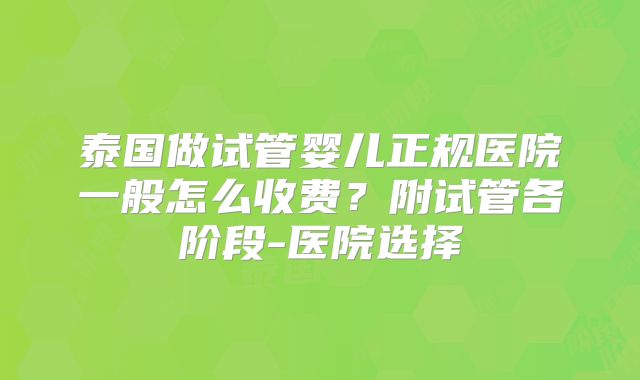 泰国做试管婴儿正规医院一般怎么收费？附试管各阶段-医院选择