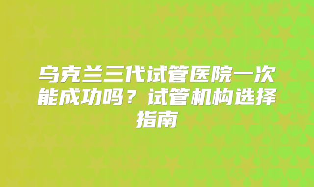 乌克兰三代试管医院一次能成功吗?试管机构选择指南