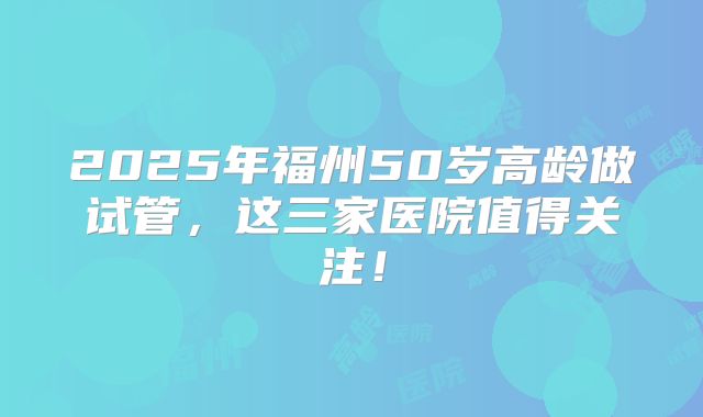 2025年福州50岁高龄做试管,这三家医院值得关注!
