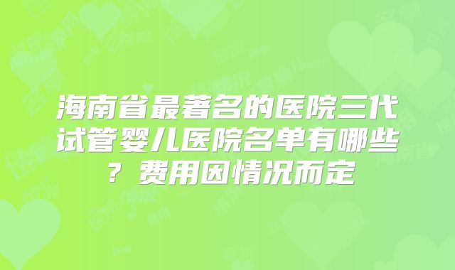 海南省最著名的医院三代试管婴儿医院名单有哪些？费用因情况而定