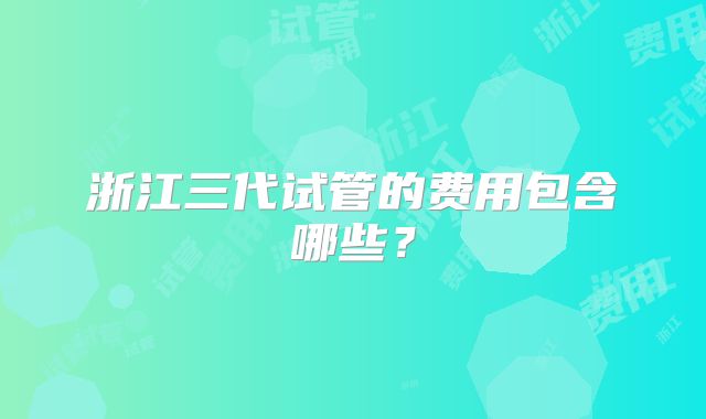 浙江三代试管的费用包含哪些？