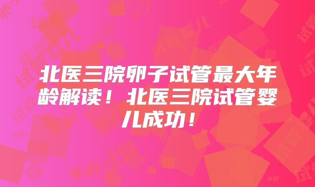 北医三院卵子试管最大年龄解读！北医三院试管婴儿成功！