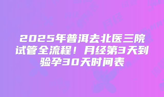 2025年普洱去北医三院试管全流程！月经第3天到验孕30天时间表