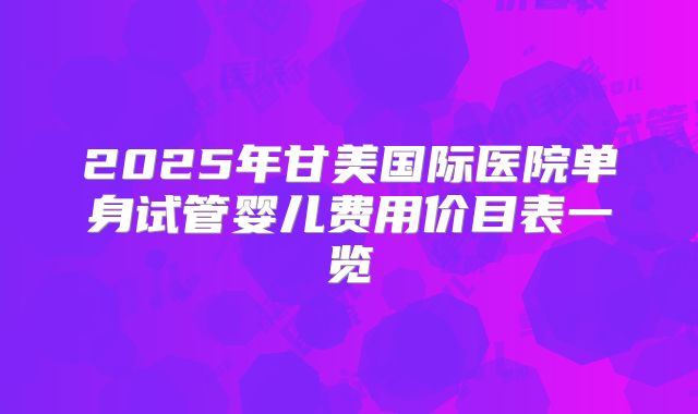 2025年甘美国际医院单身试管婴儿费用价目表一览