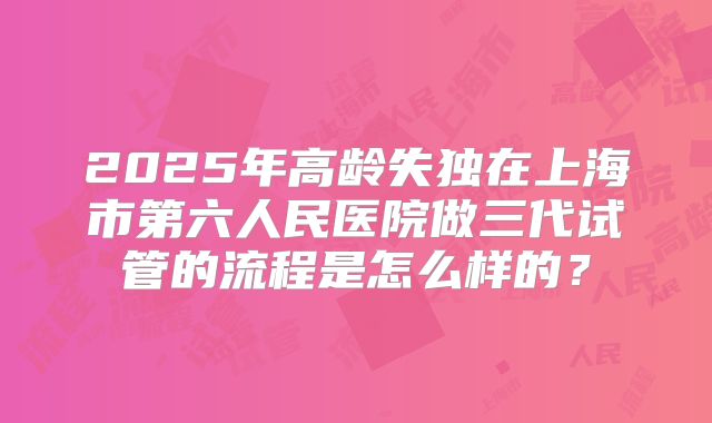 2025年高龄失独在上海市第六人民医院做三代试管的流程是怎么样的?