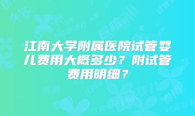 江南大学附属医院试管婴儿费用大概多少？附试管费用明细？
