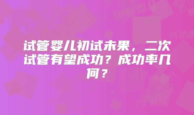 试管婴儿初试未果，二次试管有望成功？成功率几何？