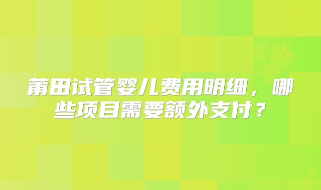 莆田试管婴儿费用明细，哪些项目需要额外支付？