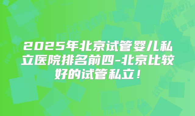 2025年北京试管婴儿私立医院排名前四-北京比较好的试管私立！