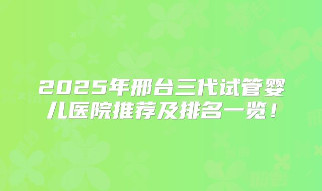 2025年邢台三代试管婴儿医院推荐及排名一览！