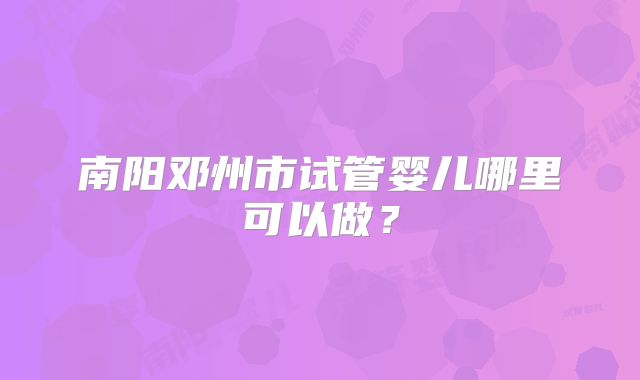 南阳邓州市试管婴儿哪里可以做？