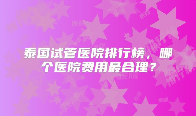 泰国试管医院排行榜,哪个医院费用最合理?