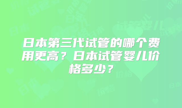 日本第三代试管的哪个费用更高?日本试管婴儿价格多少?